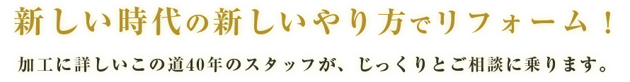 新しい時代の新しいやり方でリフォーム!加工に詳しいこの道40年のスタッフが、じっくりとご相談に乗ります。